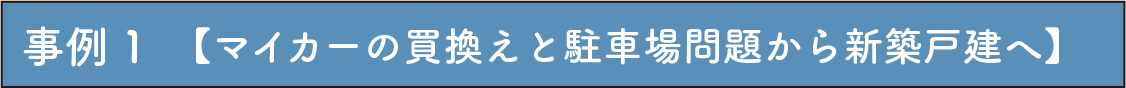 事例 1　【マイカーの買換えと駐車場問題から新築戸建へ】