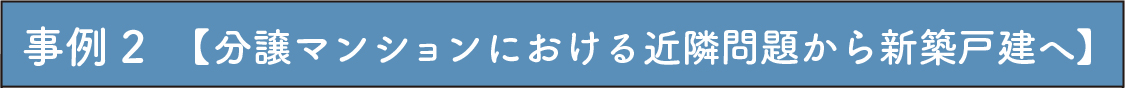 事例2　【分譲マンションにおける近隣問題から新築戸建へ】