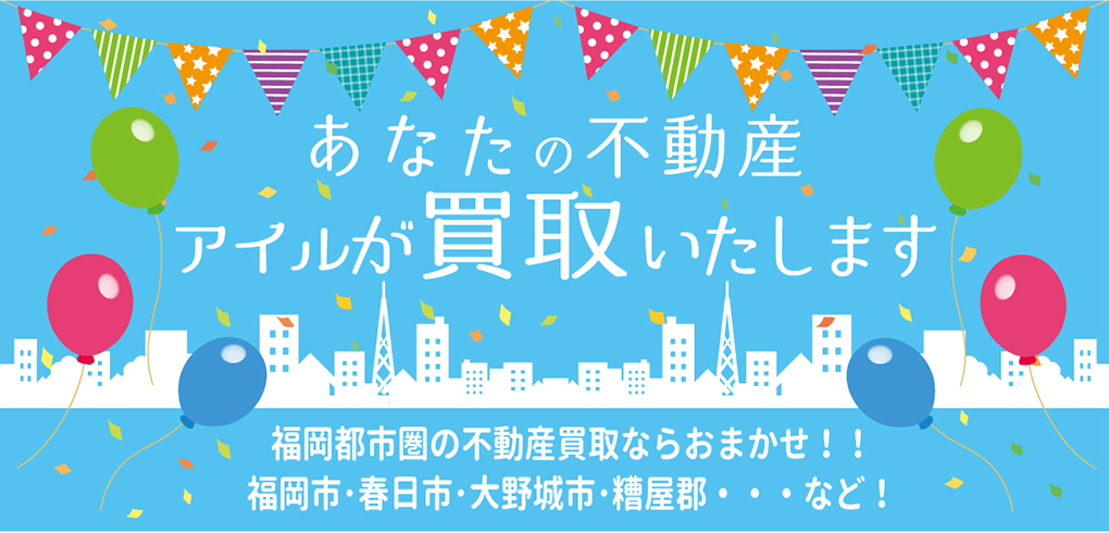 あなたの不動産アイルが買取いたします　福岡都市圏の不動産買取ならおまかせ！！福岡市・春日市・大野城市・糟屋郡・・・など！