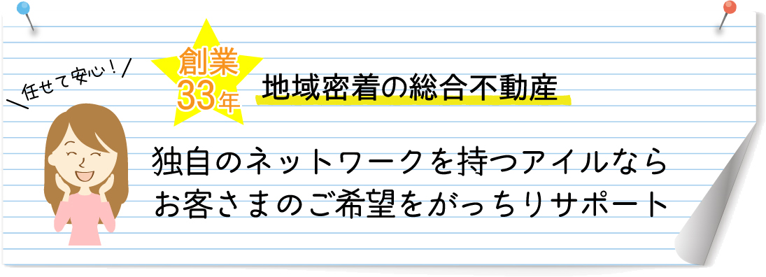 任せて安心! 創業33年地域密着型の総合不動産 独自のネットワークを持つアイルならお客様のご要望をがっちりサポート