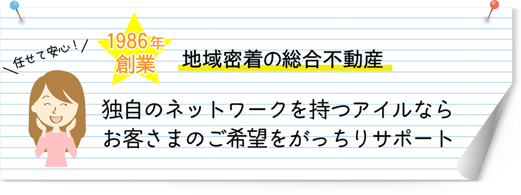 任せて安心！　1986年創業地域密着型の総合不動産　独自のネットワークを持つアイルならお客様のご要望をがっちりサポート