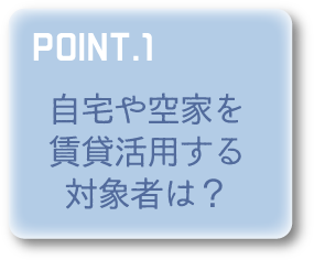 POINT1 自宅や空家を賃貸活用する対象者は？