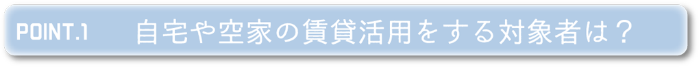 POINT1 自宅や空家の賃貸活用をする対象者は？