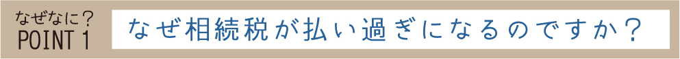 なぜなに？POINT1 なぜ相続税が払い過ぎになるのですか？