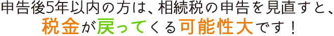 申告後5年以内の方は、相続税の申告を見直すと、税金が戻ってくる可能性大です！