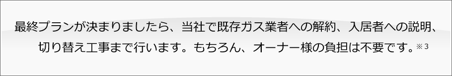 最終プランが決まりましたら、当社で既存ガス業者への解約、入居者への説明、切り替え工事まで行います。もちろん、オーナー様の負担は不要です。