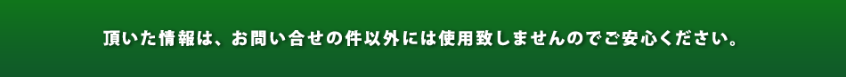 頂いた情報は、営業活動等には使用致しませんのでご安心ください。